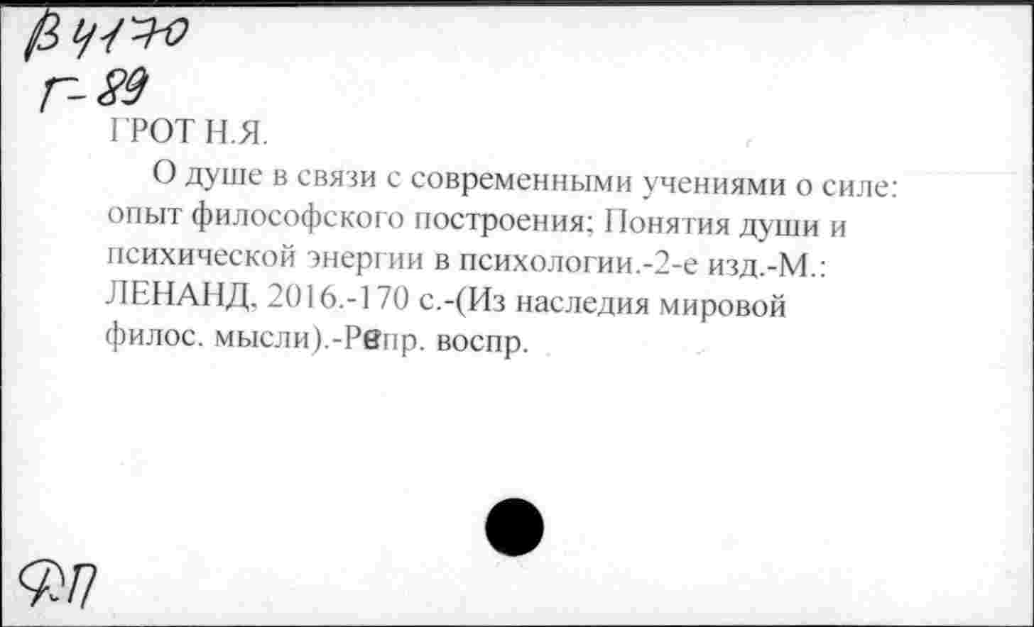 ﻿-89
ГРОТН.Я.
О душе в связи с современными учениями о силе: опыт философского построения; Понятия души и психической энергии в психологии.-2-е изд.-М.: ЛЕНАНД, 2016.-170 с.-(Из наследия мировой филос. мысли).-Рвнр. воспр.